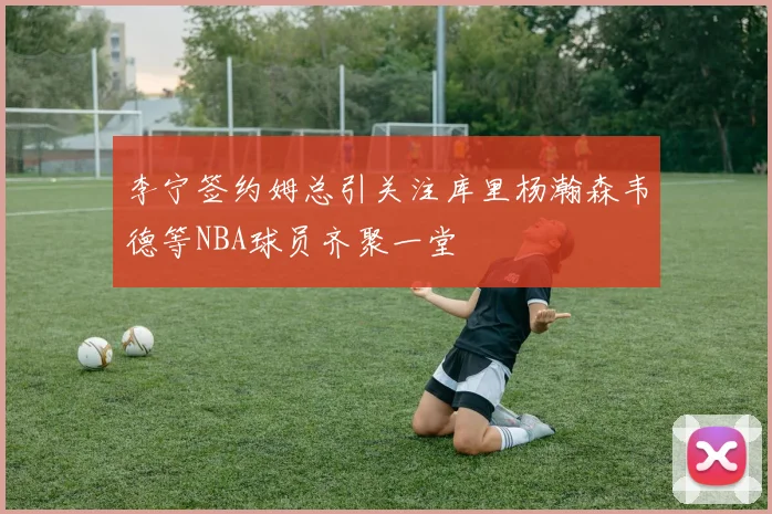 李宁签约姆总引关注库里杨瀚森韦德等NBA球员齐聚一堂